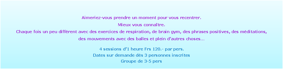 Zone de Texte: Aimeriez-vous prendre un moment pour vous recentrer. Mieux vous conna�tre. Chaque fois un peu diff�rent avec des exercices de respiration, de brain gym, des phrases positives, des m�ditations, des mouvements avec des balles et plein d�autres choses�4 sessions d�1 heure Frs 120.- par pers.Dates sur demande d�s 3 personnes inscritesGroupe de 3-5 pers